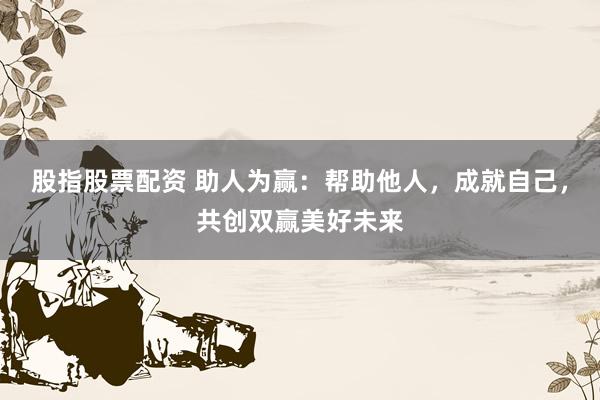 股指股票配资 助人为赢：帮助他人，成就自己，共创双赢美好未来