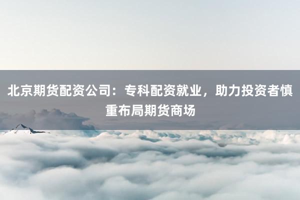 北京期货配资公司：专科配资就业，助力投资者慎重布局期货商场