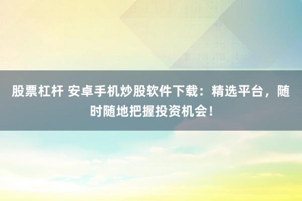 股票杠杆 安卓手机炒股软件下载：精选平台，随时随地把握投资机会！