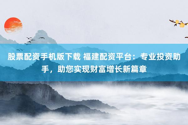 股票配资手机版下载 福建配资平台：专业投资助手，助您实现财富增长新篇章