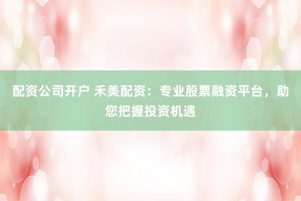 配资公司开户 禾美配资：专业股票融资平台，助您把握投资机遇