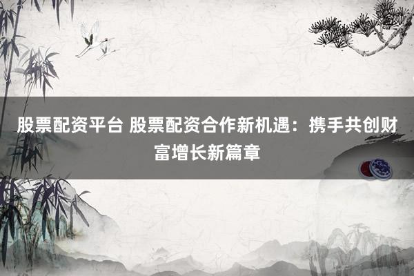 股票配资平台 股票配资合作新机遇：携手共创财富增长新篇章