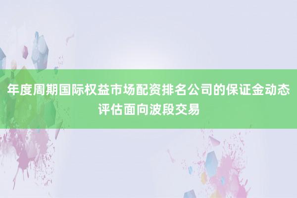 年度周期国际权益市场配资排名公司的保证金动态评估面向波段交易