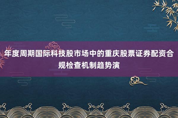 年度周期国际科技股市场中的重庆股票证券配资合规检查机制趋势演