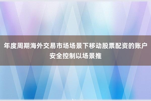 年度周期海外交易市场场景下移动股票配资的账户安全控制以场景推