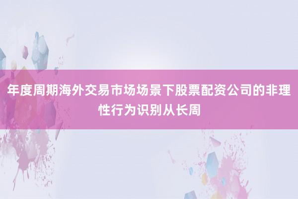 年度周期海外交易市场场景下股票配资公司的非理性行为识别从长周