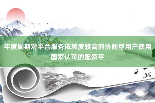 年度周期对平台服务依赖度较高的协同型用户使用国家认可的配资平