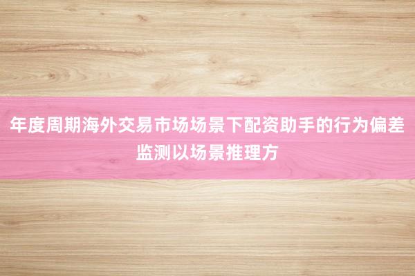 年度周期海外交易市场场景下配资助手的行为偏差监测以场景推理方