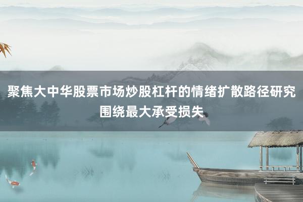 聚焦大中华股票市场炒股杠杆的情绪扩散路径研究围绕最大承受损失