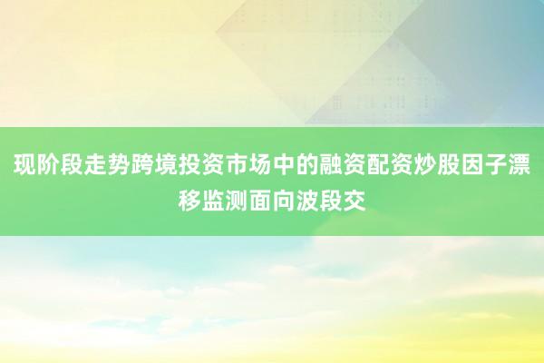 现阶段走势跨境投资市场中的融资配资炒股因子漂移监测面向波段交