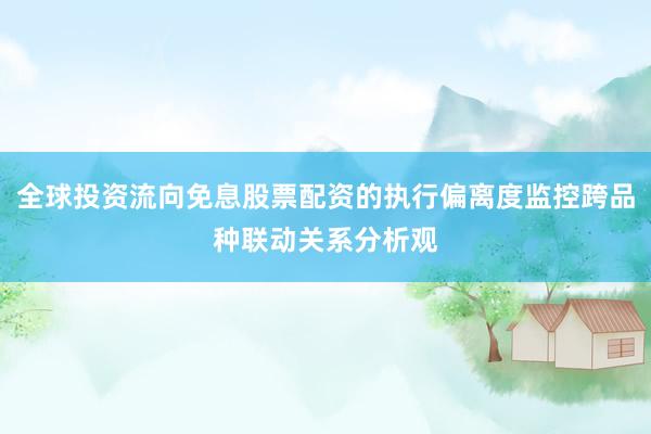 全球投资流向免息股票配资的执行偏离度监控跨品种联动关系分析观