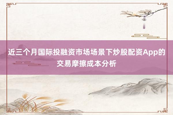 近三个月国际投融资市场场景下炒股配资App的交易摩擦成本分析