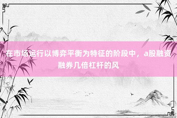 在市场运行以博弈平衡为特征的阶段中，a股融资融券几倍杠杆的风
