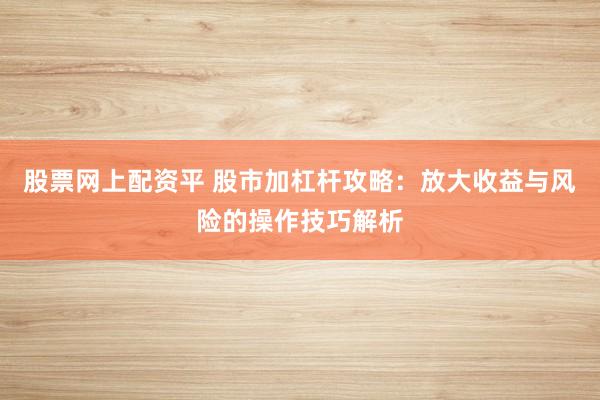 股票网上配资平 股市加杠杆攻略：放大收益与风险的操作技巧解析