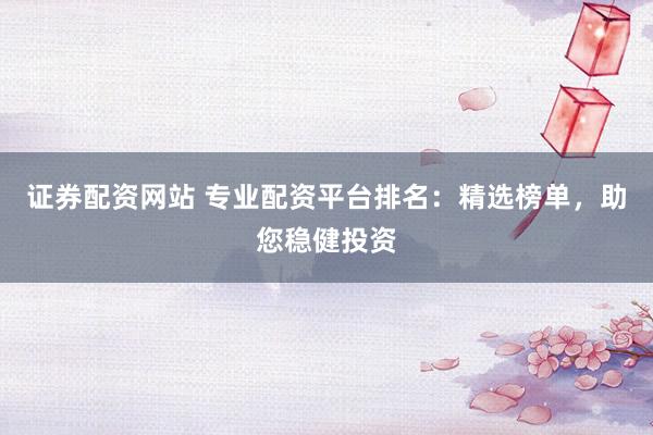 证券配资网站 专业配资平台排名：精选榜单，助您稳健投资