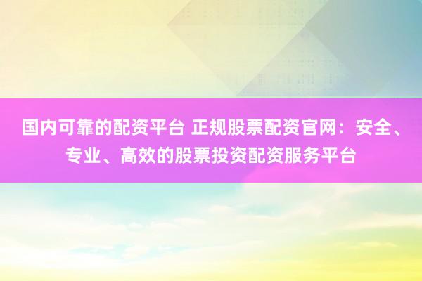 国内可靠的配资平台 正规股票配资官网：安全、专业、高效的股票投资配资服务平台