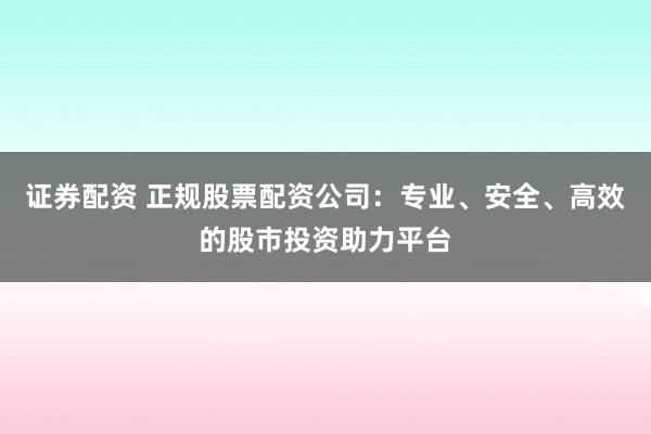 证券配资 正规股票配资公司：专业、安全、高效的股市投资助力平台