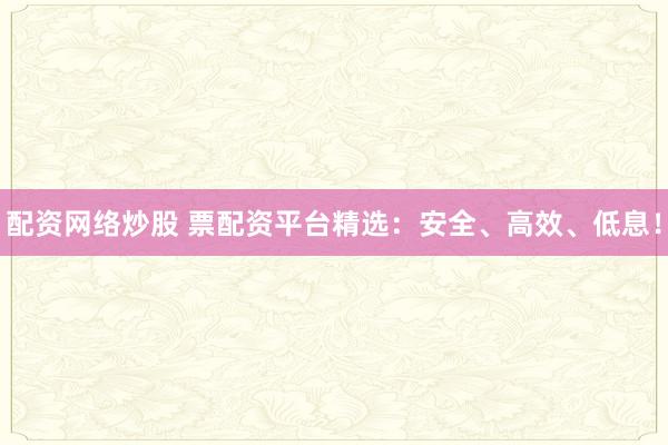 配资网络炒股 票配资平台精选：安全、高效、低息！