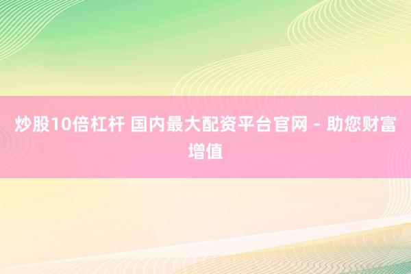 炒股10倍杠杆 国内最大配资平台官网 - 助您财富增值