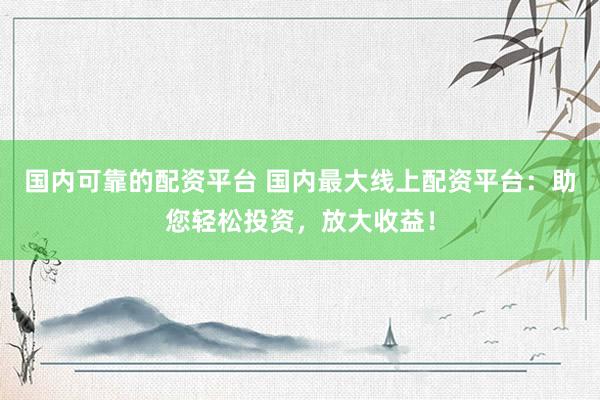 国内可靠的配资平台 国内最大线上配资平台：助您轻松投资，放大收益！