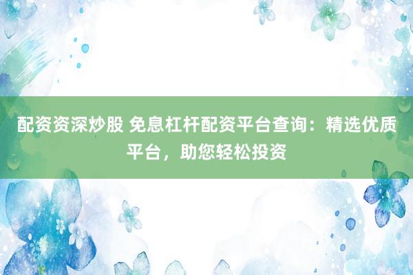 配资资深炒股 免息杠杆配资平台查询：精选优质平台，助您轻松投资