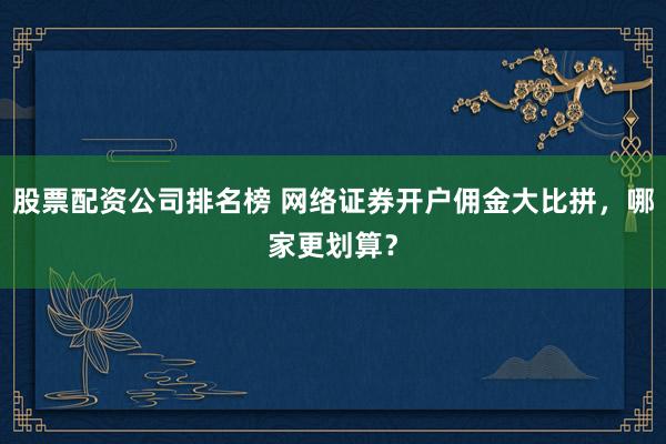 股票配资公司排名榜 网络证券开户佣金大比拼，哪家更划算？