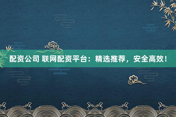 配资公司 联网配资平台：精选推荐，安全高效！