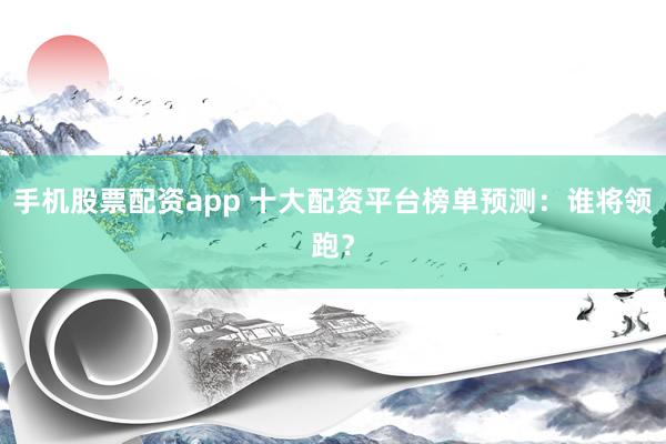 手机股票配资app 十大配资平台榜单预测：谁将领跑？