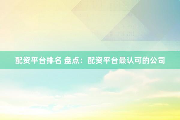 配资平台排名 盘点：配资平台最认可的公司