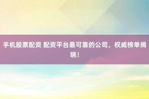 手机股票配资 配资平台最可靠的公司，权威榜单揭晓！