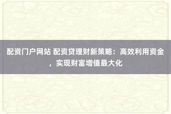 配资门户网站 配资贷理财新策略：高效利用资金，实现财富增值最大化
