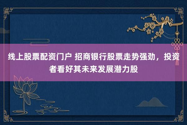 线上股票配资门户 招商银行股票走势强劲，投资者看好其未来发展潜力股