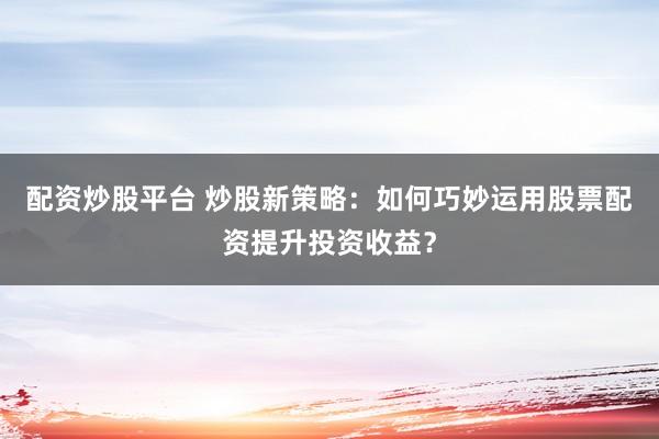 配资炒股平台 炒股新策略：如何巧妙运用股票配资提升投资收益？