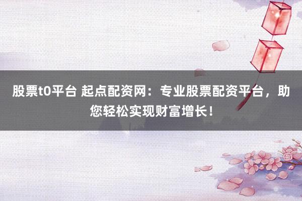 股票t0平台 起点配资网：专业股票配资平台，助您轻松实现财富增长！