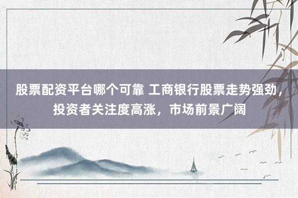 股票配资平台哪个可靠 工商银行股票走势强劲，投资者关注度高涨，市场前景广阔