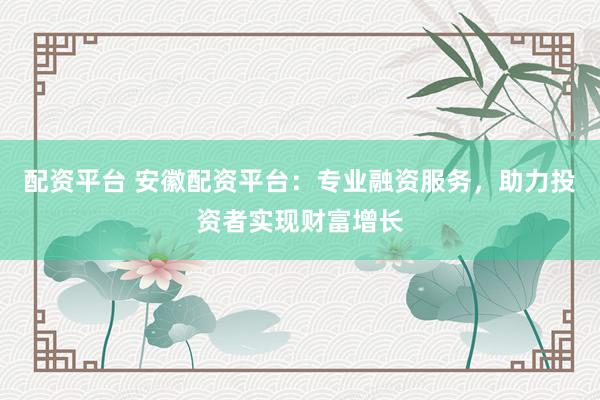 配资平台 安徽配资平台：专业融资服务，助力投资者实现财富增长