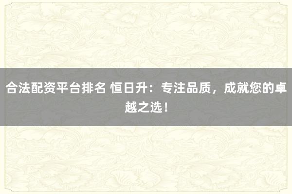 合法配资平台排名 恒日升：专注品质，成就您的卓越之选！