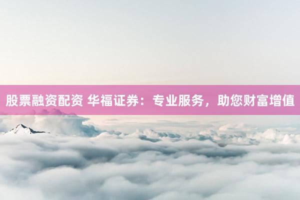 股票融资配资 华福证券：专业服务，助您财富增值
