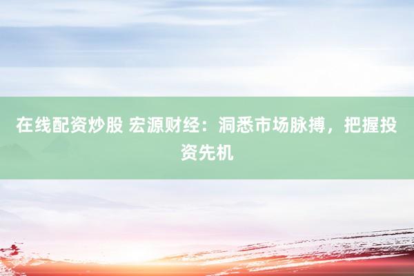 在线配资炒股 宏源财经：洞悉市场脉搏，把握投资先机