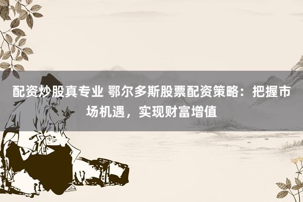 配资炒股真专业 鄂尔多斯股票配资策略：把握市场机遇，实现财富增值