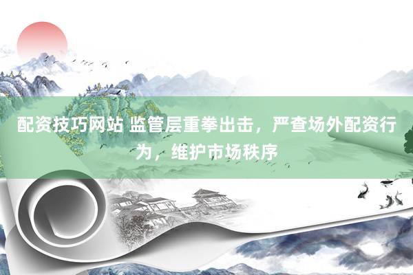 配资技巧网站 监管层重拳出击，严查场外配资行为，维护市场秩序