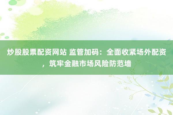 炒股股票配资网站 监管加码：全面收紧场外配资，筑牢金融市场风险防范墙