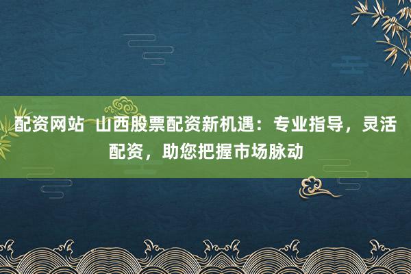 配资网站  山西股票配资新机遇：专业指导，灵活配资，助您把握市场脉动