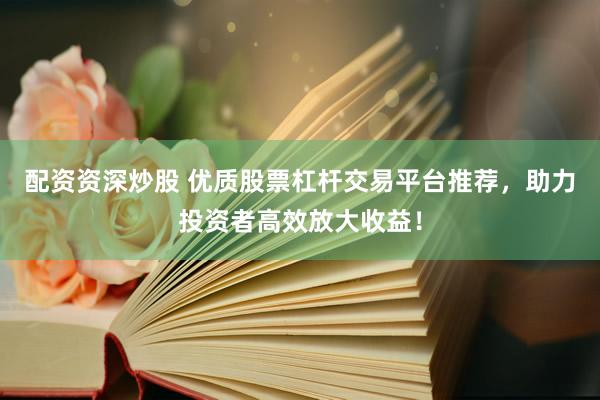 配资资深炒股 优质股票杠杆交易平台推荐，助力投资者高效放大收益！