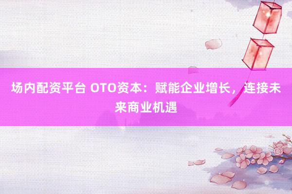 场内配资平台 OTO资本：赋能企业增长，连接未来商业机遇