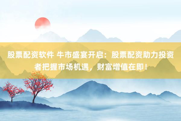 股票配资软件 牛市盛宴开启：股票配资助力投资者把握市场机遇，财富增值在即！
