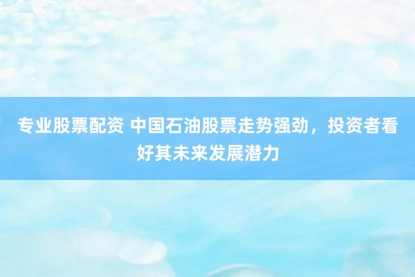 专业股票配资 中国石油股票走势强劲，投资者看好其未来发展潜力