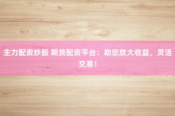 主力配资炒股 期货配资平台：助您放大收益，灵活交易！