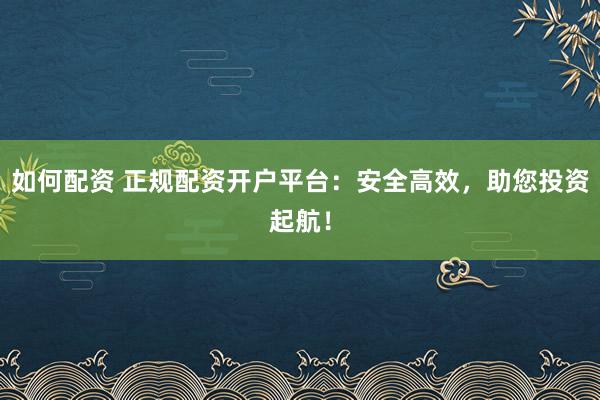 如何配资 正规配资开户平台：安全高效，助您投资起航！