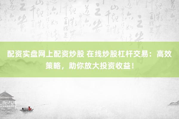 配资实盘网上配资炒股 在线炒股杠杆交易：高效策略，助你放大投资收益！